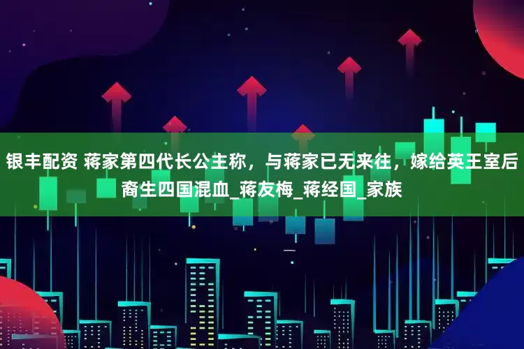 银丰配资 蒋家第四代长公主称，与蒋家已无来往，嫁给英王室后裔生四国混血_蒋友梅_蒋经国_家族