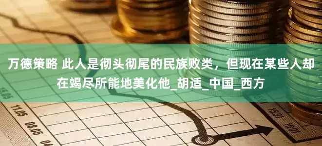 万德策略 此人是彻头彻尾的民族败类，但现在某些人却在竭尽所能地美化他_胡适_中国_西方