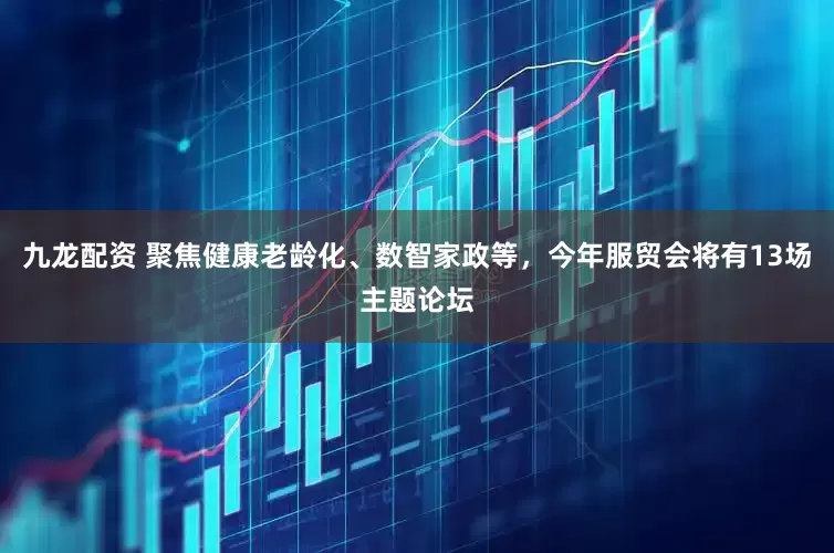 九龙配资 聚焦健康老龄化、数智家政等，今年服贸会将有13场主题论坛