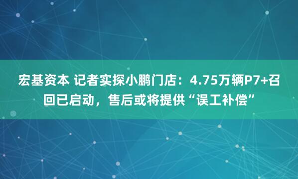 宏基资本 记者实探小鹏门店：4.75万辆P7+召回已启动，售后或将提供“误工补偿”