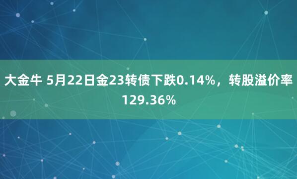 大金牛 5月22日金23转债下跌0.14%，转股溢价率129.36%
