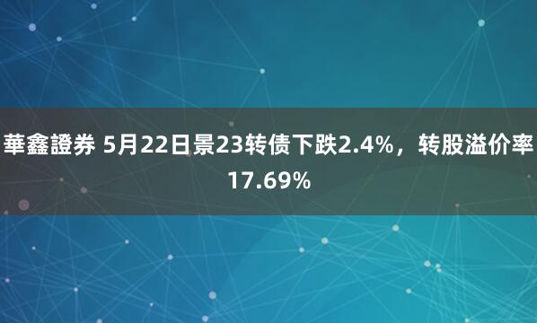 華鑫證券 5月22日景23转债下跌2.4%，转股溢价率17.69%