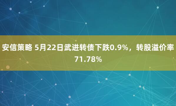 安信策略 5月22日武进转债下跌0.9%，转股溢价率71.78%