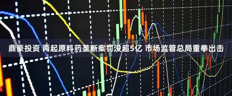 鼎豪投资 两起原料药垄断案罚没超5亿 市场监管总局重拳出击
