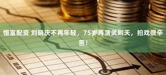 恒富配资 刘晓庆不再年轻，75岁再演武则天，拍戏很辛苦！