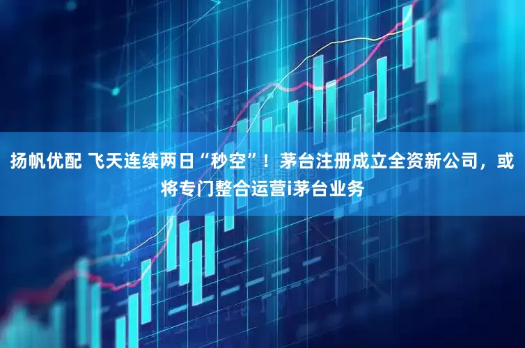 扬帆优配 飞天连续两日“秒空”！茅台注册成立全资新公司，或将专门整合运营i茅台业务