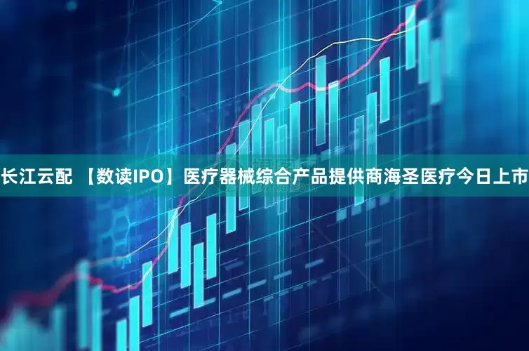 长江云配 【数读IPO】医疗器械综合产品提供商海圣医疗今日上市