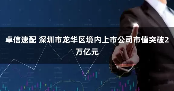 卓信速配 深圳市龙华区境内上市公司市值突破2万亿元